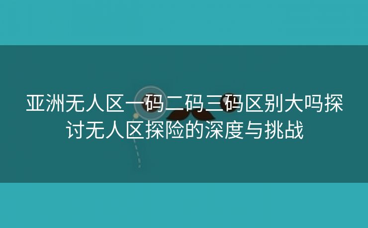 亚洲无人区一码二码三码区别大吗探讨无人区探险的深度与挑战