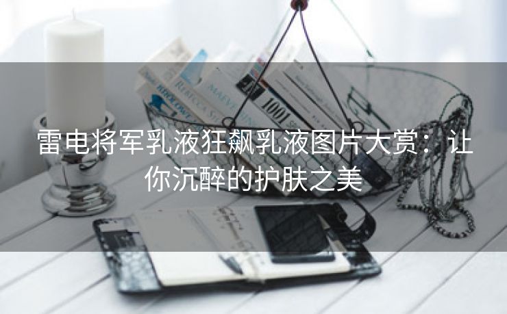 雷电将军乳液狂飙乳液图片大赏：让你沉醉的护肤之美