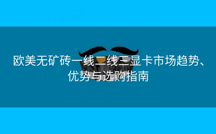 欧美无矿砖一线二线三显卡市场趋势、优势与选购指南