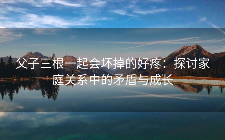 父子三根一起会坏掉的好疼：探讨家庭关系中的矛盾与成长