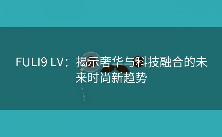 FULI9 LV：揭示奢华与科技融合的未来时尚新趋势