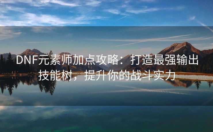 DNF元素师加点攻略：打造最强输出技能树，提升你的战斗实力
