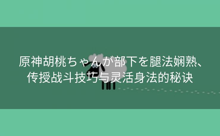 原神胡桃ちゃんが部下を腿法娴熟、传授战斗技巧与灵活身法的秘诀