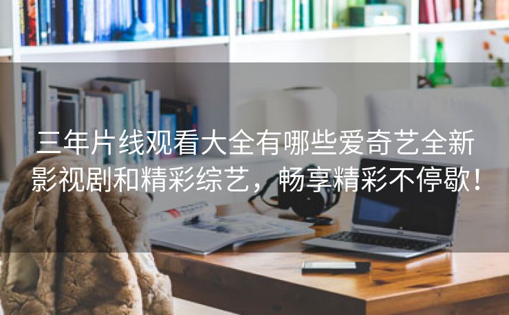 三年片线观看大全有哪些爱奇艺全新影视剧和精彩综艺，畅享精彩不停歇！