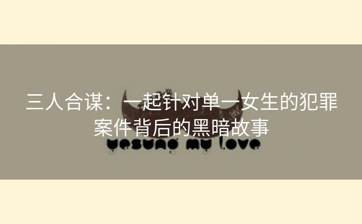 三人合谋：一起针对单一女生的犯罪案件背后的黑暗故事
