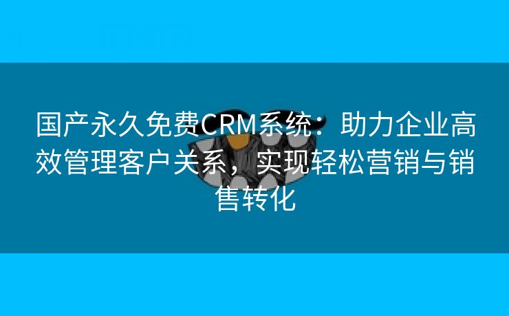 国产永久免费CRM系统：助力企业高效管理客户关系，实现轻松营销与销售转化