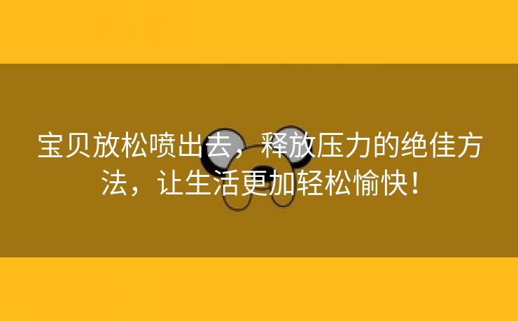 宝贝放松喷出去，释放压力的绝佳方法，让生活更加轻松愉快！