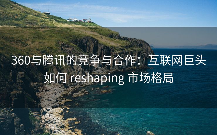 360与腾讯的竞争与合作：互联网巨头如何 reshaping 市场格局