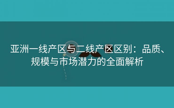 亚洲一线产区与二线产区区别：品质、规模与市场潜力的全面解析