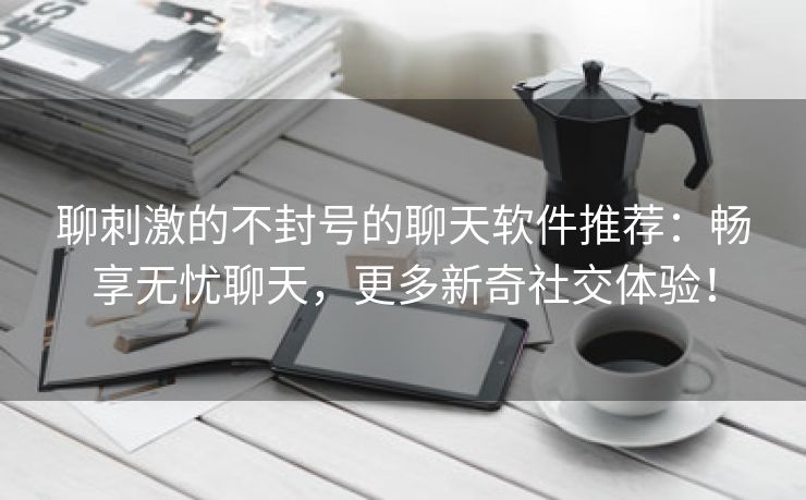 聊刺激的不封号的聊天软件推荐：畅享无忧聊天，更多新奇社交体验！