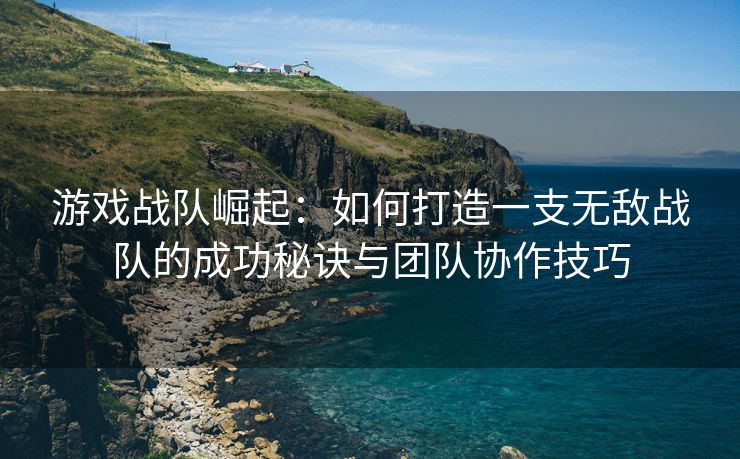 游戏战队崛起：如何打造一支无敌战队的成功秘诀与团队协作技巧