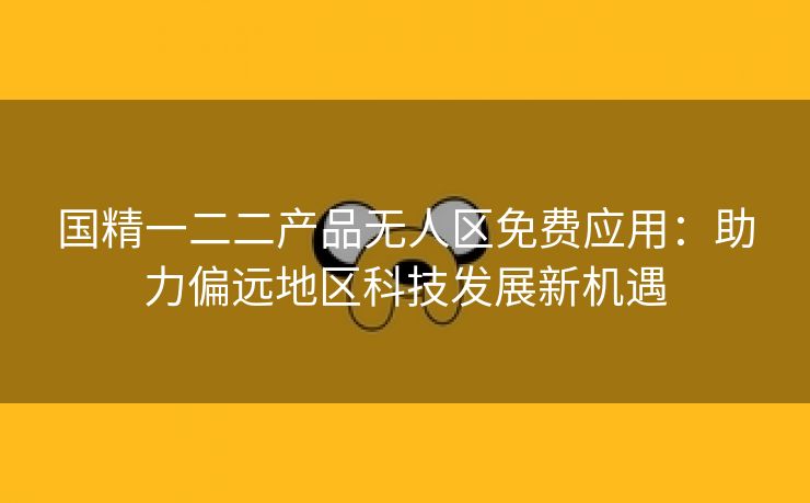 国精一二二产品无人区免费应用：助力偏远地区科技发展新机遇