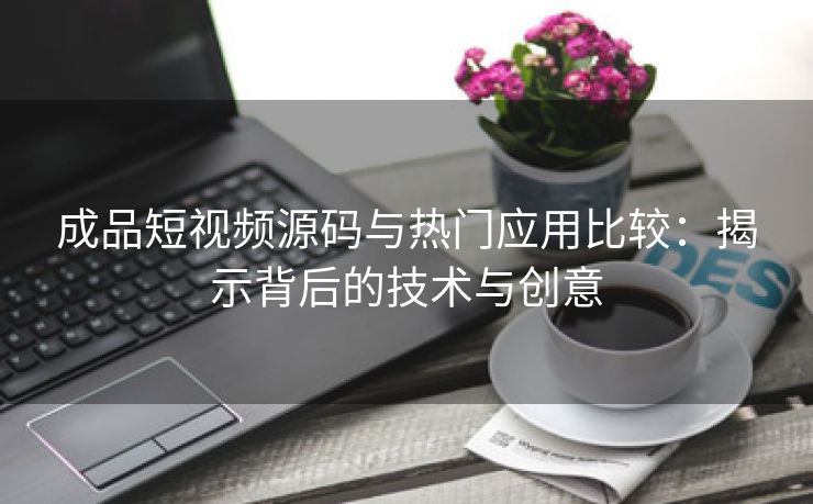 成品短视频源码与热门应用比较：揭示背后的技术与创意