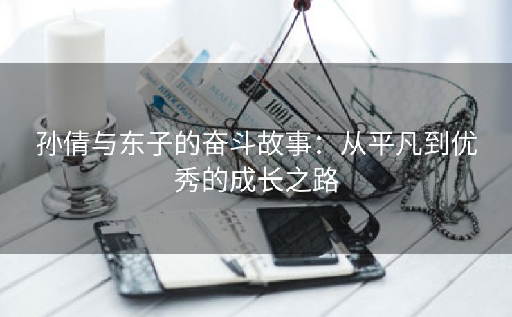 孙倩与东子的奋斗故事：从平凡到优秀的成长之路