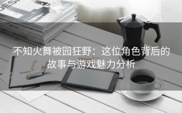 不知火舞被园狂野：这位角色背后的故事与游戏魅力分析