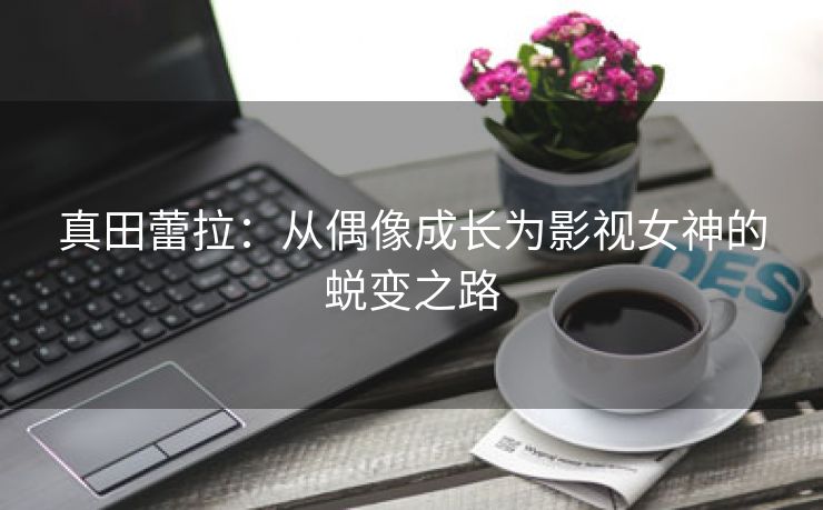 真田蕾拉：从偶像成长为影视女神的蜕变之路
