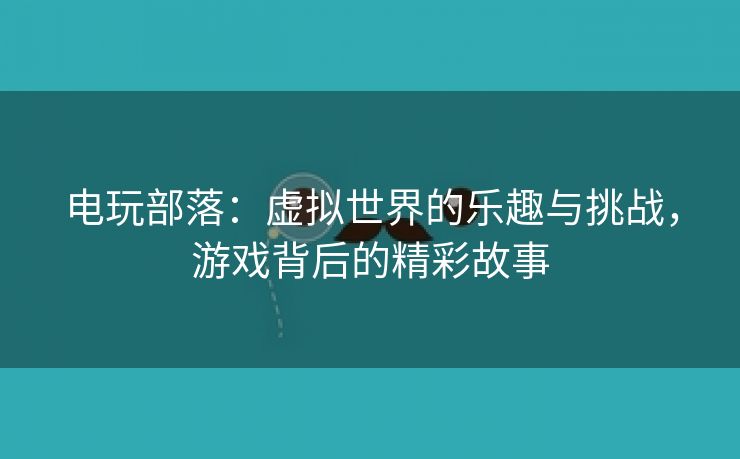 电玩部落：虚拟世界的乐趣与挑战，游戏背后的精彩故事
