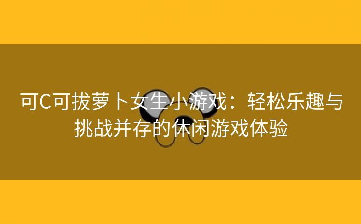 可C可拔萝卜女生小游戏：轻松乐趣与挑战并存的休闲游戏体验