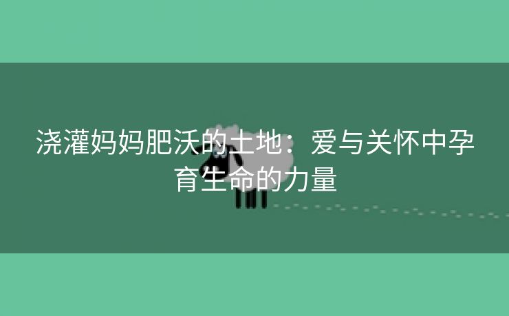 浇灌妈妈肥沃的土地：爱与关怀中孕育生命的力量