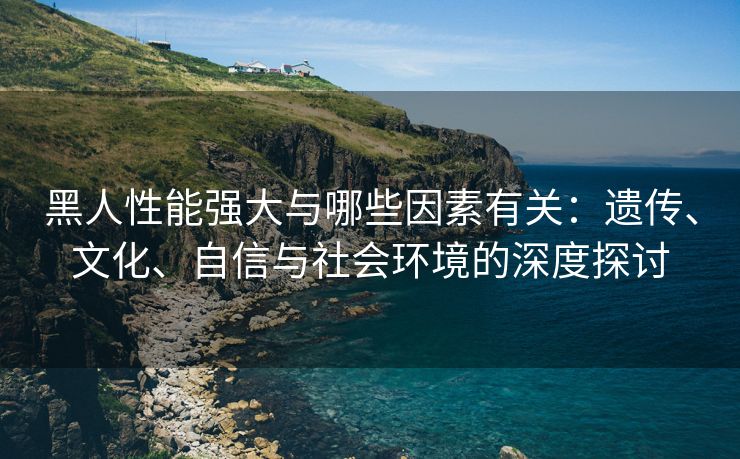 黑人性能强大与哪些因素有关：遗传、文化、自信与社会环境的深度探讨