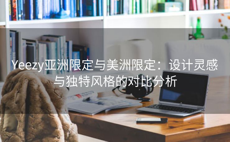 Yeezy亚洲限定与美洲限定：设计灵感与独特风格的对比分析