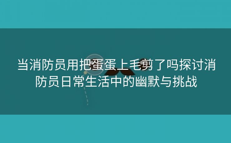 当消防员用把蛋蛋上毛剪了吗探讨消防员日常生活中的幽默与挑战