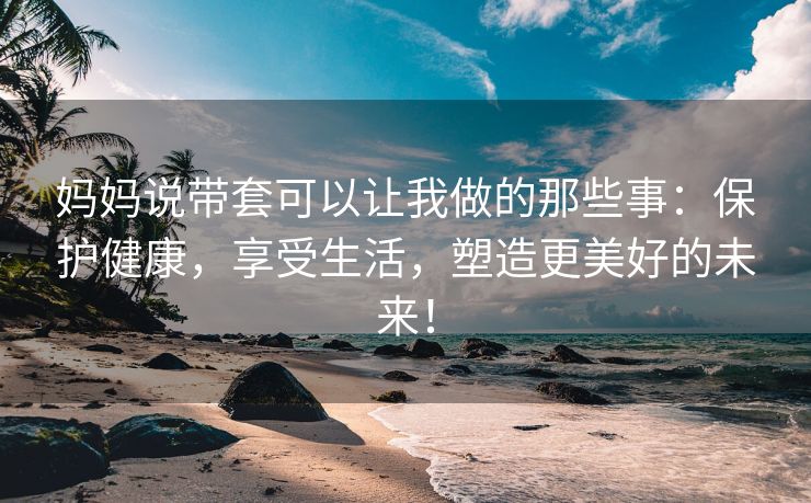 妈妈说带套可以让我做的那些事：保护健康，享受生活，塑造更美好的未来！