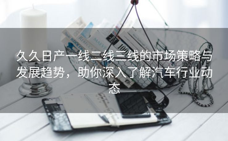 久久日产一线二线三线的市场策略与发展趋势，助你深入了解汽车行业动态