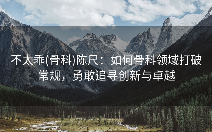 不太乖(骨科)陈尺：如何骨科领域打破常规，勇敢追寻创新与卓越