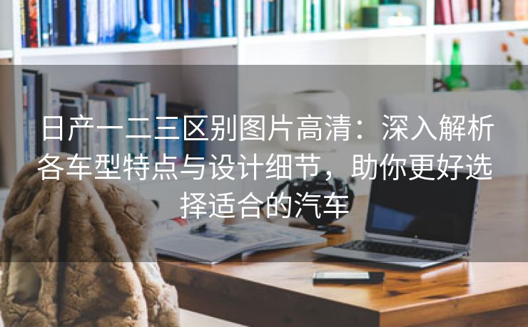 日产一二三区别图片高清：深入解析各车型特点与设计细节，助你更好选择适合的汽车