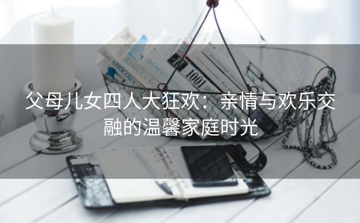 父母儿女四人大狂欢：亲情与欢乐交融的温馨家庭时光