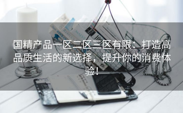 国精产品一区二区三区有限：打造高品质生活的新选择，提升你的消费体验！