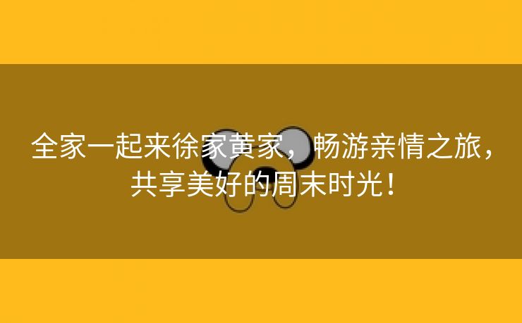 全家一起来徐家黄家，畅游亲情之旅，共享美好的周末时光！