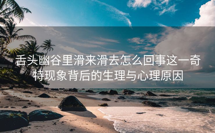 舌头幽谷里滑来滑去怎么回事这一奇特现象背后的生理与心理原因