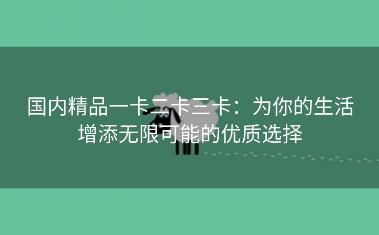 国内精品一卡二卡三卡：为你的生活增添无限可能的优质选择
