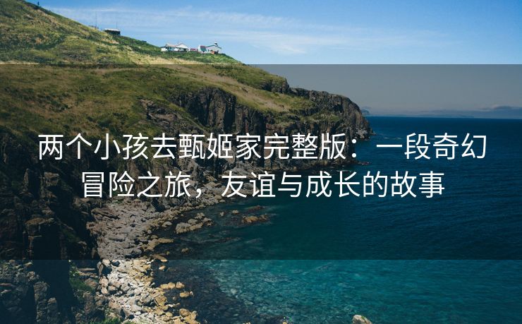 两个小孩去甄姬家完整版：一段奇幻冒险之旅，友谊与成长的故事