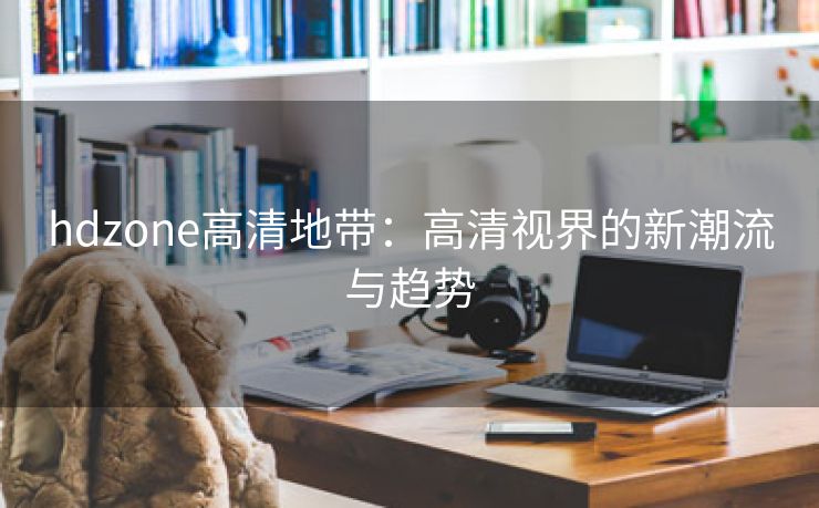 hdzone高清地带：高清视界的新潮流与趋势
