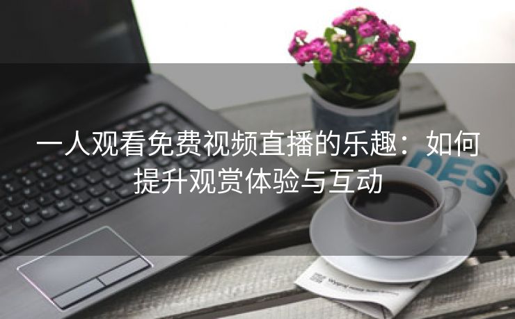 一人观看免费视频直播的乐趣：如何提升观赏体验与互动