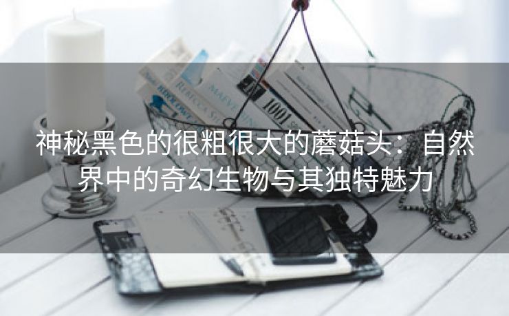 神秘黑色的很粗很大的蘑菇头：自然界中的奇幻生物与其独特魅力
