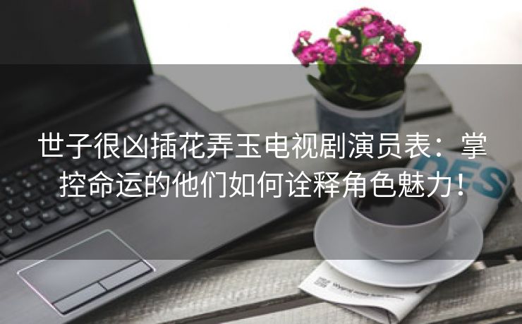 世子很凶插花弄玉电视剧演员表：掌控命运的他们如何诠释角色魅力！