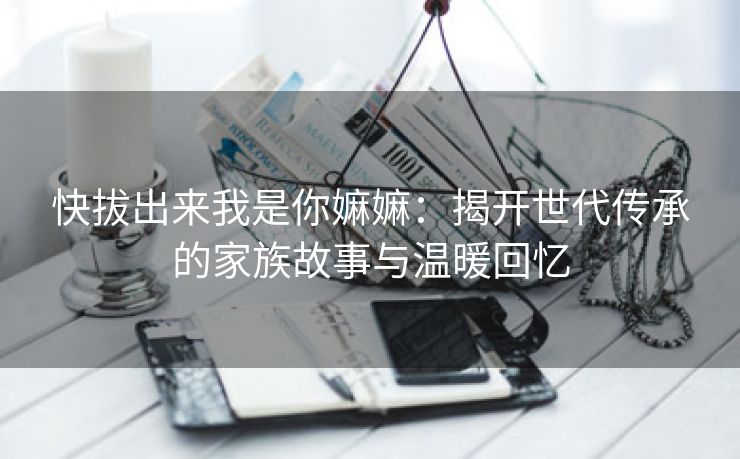 快拔出来我是你嫲嫲：揭开世代传承的家族故事与温暖回忆