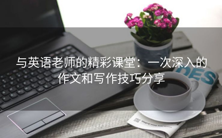 与英语老师的精彩课堂：一次深入的作文和写作技巧分享