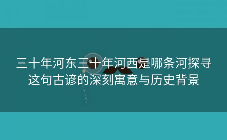 三十年河东三十年河西是哪条河探寻这句古谚的深刻寓意与历史背景
