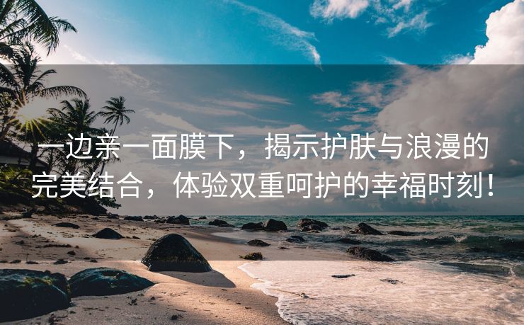 一边亲一面膜下，揭示护肤与浪漫的完美结合，体验双重呵护的幸福时刻！