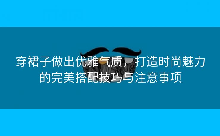 穿裙子做出优雅气质，打造时尚魅力的完美搭配技巧与注意事项