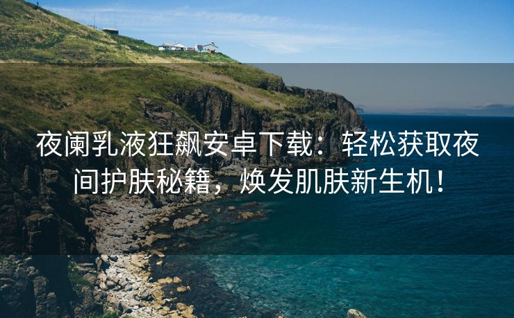 夜阑乳液狂飙安卓下载：轻松获取夜间护肤秘籍，焕发肌肤新生机！
