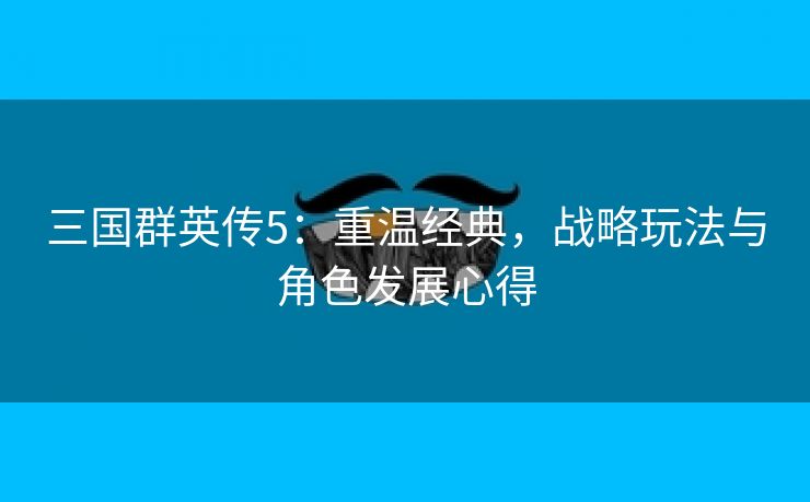 三国群英传5：重温经典，战略玩法与角色发展心得