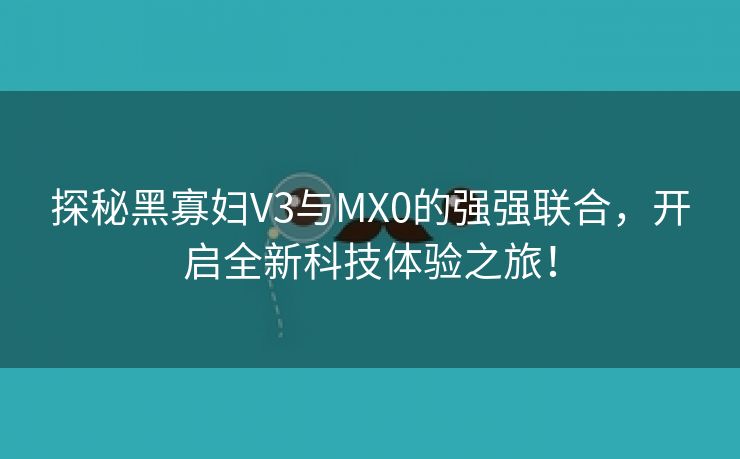 探秘黑寡妇V3与MX0的强强联合，开启全新科技体验之旅！