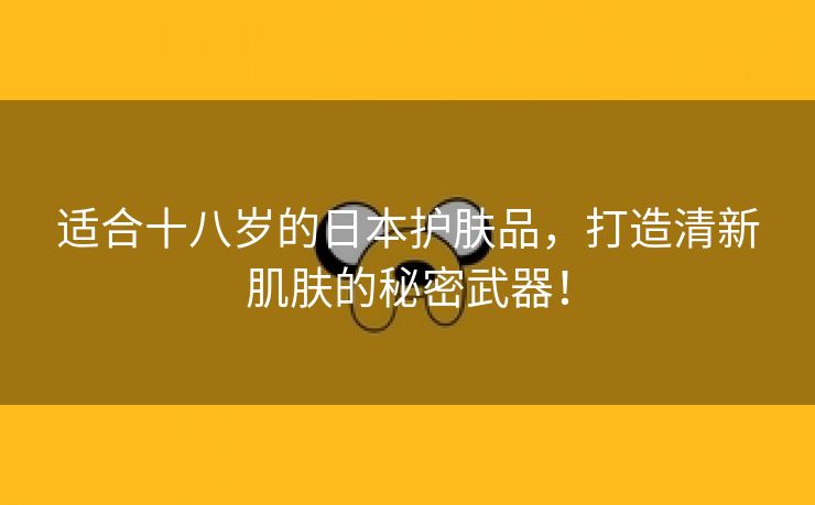 适合十八岁的日本护肤品，打造清新肌肤的秘密武器！