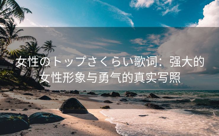 女性のトップさくらい歌词：强大的女性形象与勇气的真实写照